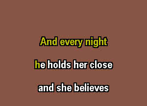 And every night

he holds her close

and she believes