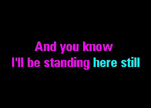 And you know

I'll be standing here still