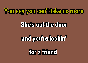 You say you can't take no more

She's out the door
and you're lookin'

for a friend