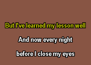 But I've learned my lesson well

And now every night

before I close my eyes