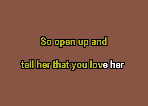 So open up and

tell her that you love her