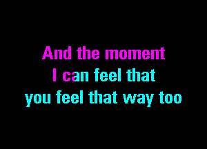 And the moment

I can feel that
you feel that way too