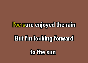 I've sure enjoyed the rain

But I'm looking forward

to the sun