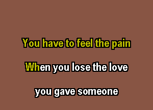 You have to feel the pain

When you lose the love

you gave someone