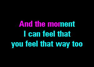 And the moment

I can feel that
you feel that way too