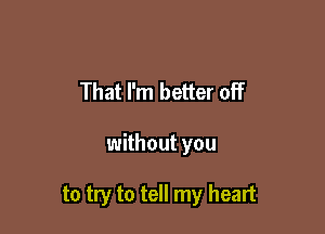 That I'm better off

without you

to try to tell my heart