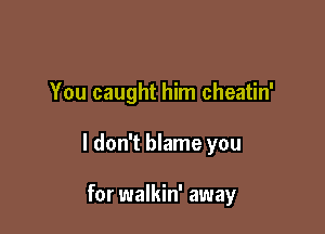 You caught him cheatin'

I don't blame you

for walkin' away