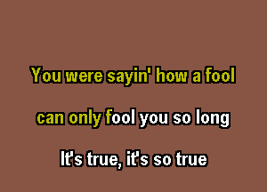 You were sayin' how a fool

can only fool you so long

IFS true, it's so true