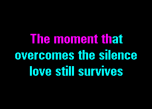 The moment that

overcomes the silence
love still survives