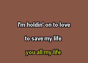 I'm holdin' on to love

to save my life

you all my life