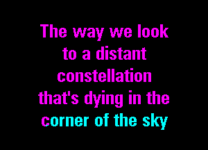 The way we look
to a distant

constellation
that's dying in the
corner of the sky