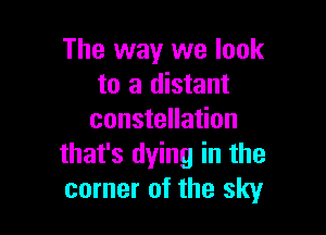 The way we look
to a distant

constellation
that's dying in the
corner of the sky