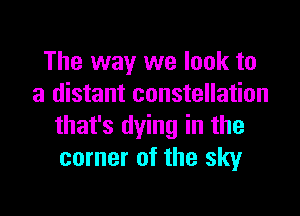 The way we look to
a distant constellation

that's dying in the
corner of the sky