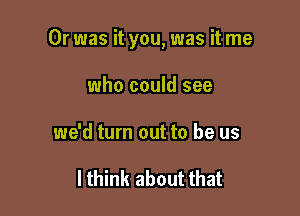 Or was it you, was it me

who could see
we'd turn out to be us

I think about that