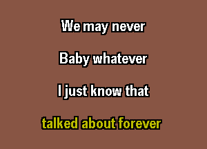 We may never

Baby whatever

ljust know that

talked about forever