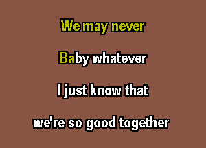 We may never
Baby whatever

ljust know that

we're so good together