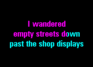 I wandered

empty streets down
past the shop displays