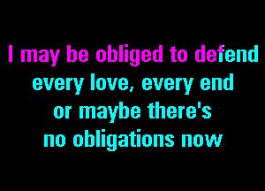 I may be obliged to defend
every love, every end
or maybe there's
no obligations now