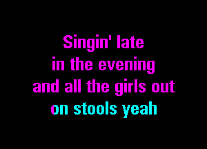 Singin' late
in the evening

and all the girls out
on stools yeah