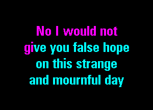 No I would not
give you false hope

on this strange
and mournful day