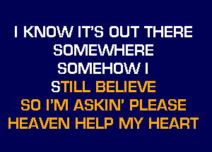 I KNOW ITS OUT THERE
SOMEINHERE
SOMEHOWI
STILL BELIEVE

SO I'M ASKIN' PLEASE
HEAVEN HELP MY HEART