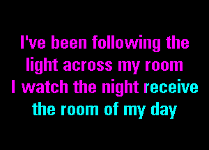 I've been following the
light across my room
I watch the night receive
the room of my day