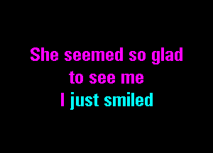 She seemed so glad

to see me
I iust smiled