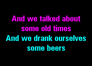 And we talked about
some old times

And we drank ourselves
some beers