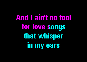 And I ain't no fool
for love songs

that whisper
in my ears