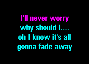 I'll never worry
why should l....

oh I know it's all
gonna fade away