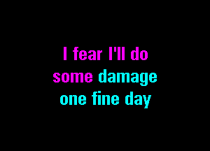 I fear I'll do

some damage
one fine day
