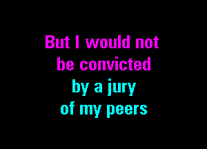 But I would not
be convicted

by a jury
of my peers