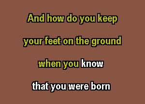 And how do you keep

your feet on the ground

when you know

that you were born