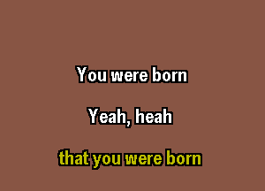 You were born

Yeah, heah

that you were born