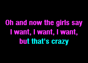 Oh and now the girls say

I want, I want, I want,
but that's crazy