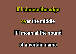 lfl choose the edge

over the middle
If I moan at the sound

of a certain name