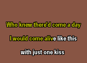 Who knew there'd come a day

I would come alive like this

with just one kiss