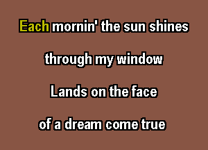 Each mornin' the sun shines

through my window

Lands on the face

of a dream come true