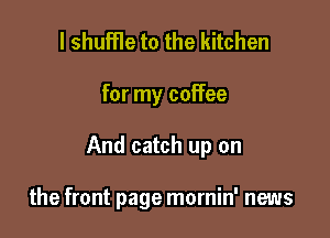 l shuffle to the kitchen

for my coffee

And catch up on

the front page mornin' news