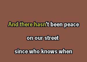And there hasn't been peace

on our street

since who knows when