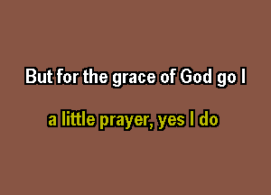 But for the grace of God go I

a little prayer, yes I do
