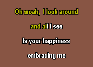 0h woah, I look around

and all I see

Is your happiness

embracing me