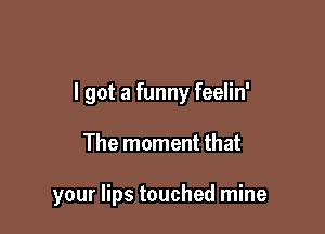 I got a funny feelin'

The moment that

your lips touched mine