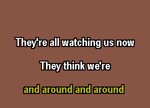 They're all watching us now

They think we're

and around and around