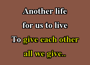 Another life
for us to live

To give each other

all we give.