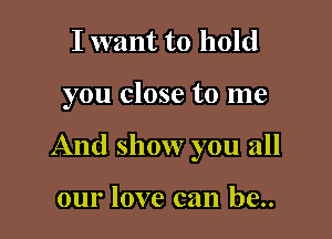 I want to hold

you close to me

And show you all

our love can be..