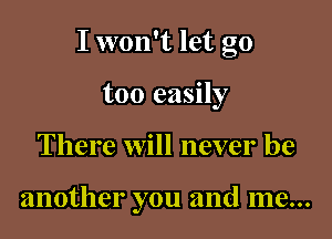 I won't let go

too easily
There will never be

another you and me...