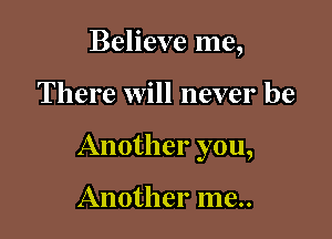 Believe me,

There will never be

Another you,

Another me..