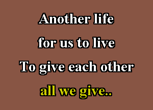Another life
for us to live

To give each other

all we give.