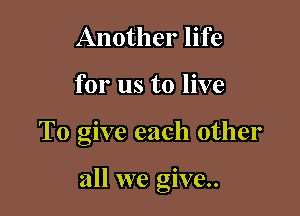 Another life
for us to live

To give each other

all we give.